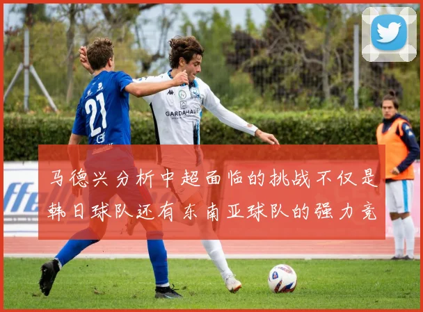 马德兴分析中超面临的挑战不仅是韩日球队还有东南亚球队的强力竞争