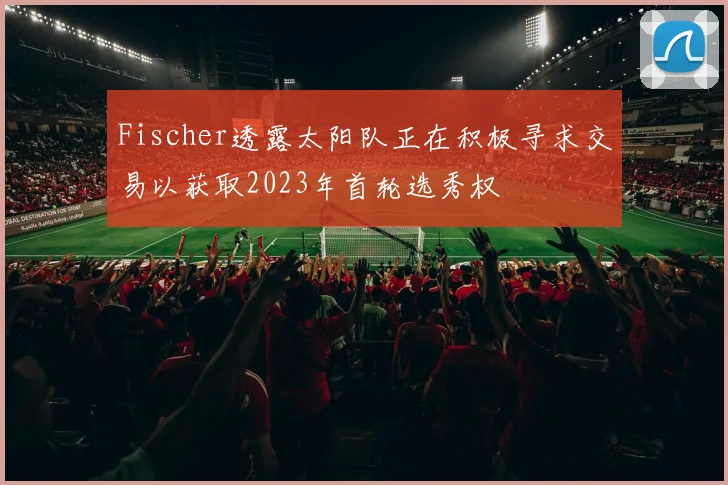 Fischer透露太阳队正在积极寻求交易以获取2023年首轮选秀权