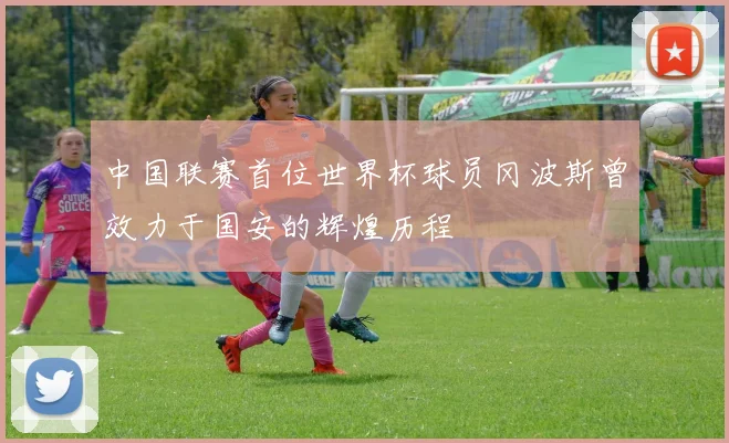 中国联赛首位世界杯球员冈波斯曾效力于国安的辉煌历程
