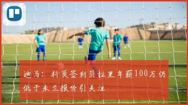 迪马：科莫签利贝拉里年薪100万仍低于米兰报价引关注