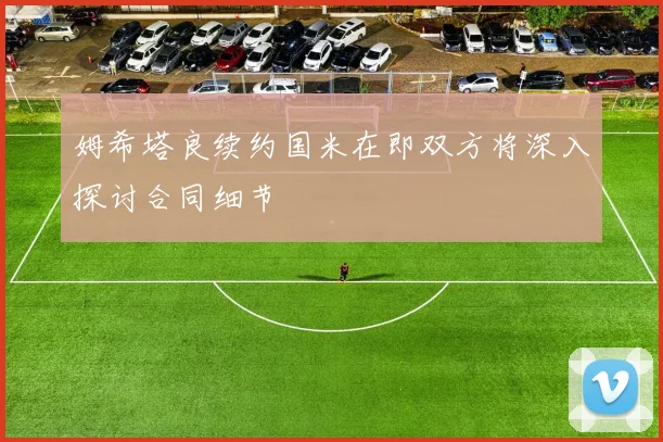姆希塔良续约国米在即双方将深入探讨合同细节
