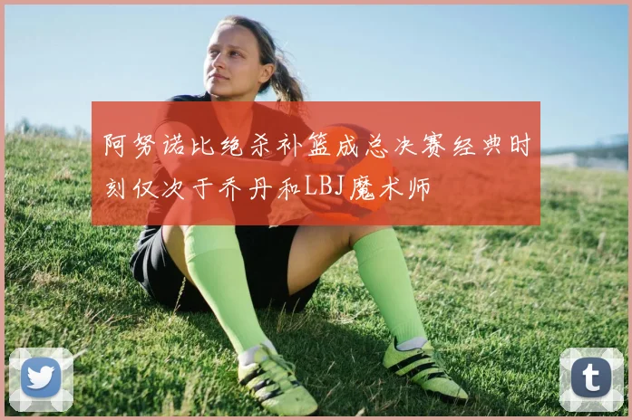阿努诺比绝杀补篮成总决赛经典时刻仅次于乔丹和LBJ魔术师