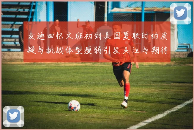 麦迪回忆文班初到美国夏联时的质疑与挑战体型瘦弱引发关注与期待