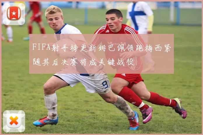 FIFA射手榜更新姆巴佩领跑梅西紧随其后决赛将成关键战役