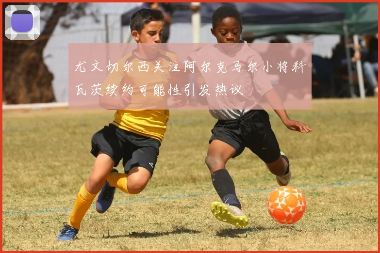 尤文切尔西关注阿尔克马尔小将科瓦茨续约可能性引发热议