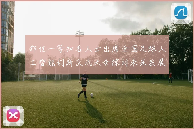 邵佳一等知名人士出席全国足球人工智能创新交流大会探讨未来发展方向