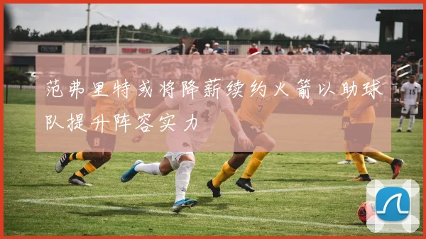 范弗里特或将降薪续约火箭以助球队提升阵容实力