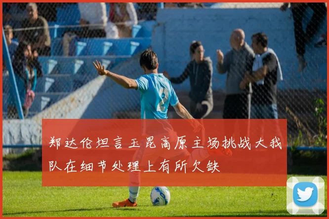郑达伦坦言玉昆高原主场挑战大我队在细节处理上有所欠缺