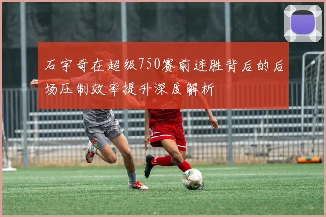 石宇奇在超级750赛前连胜背后的后场压制效率提升深度解析