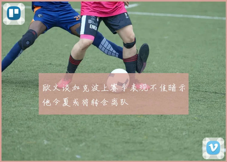 欧文谈加克波上赛季表现不佳暗示他今夏或将转会离队