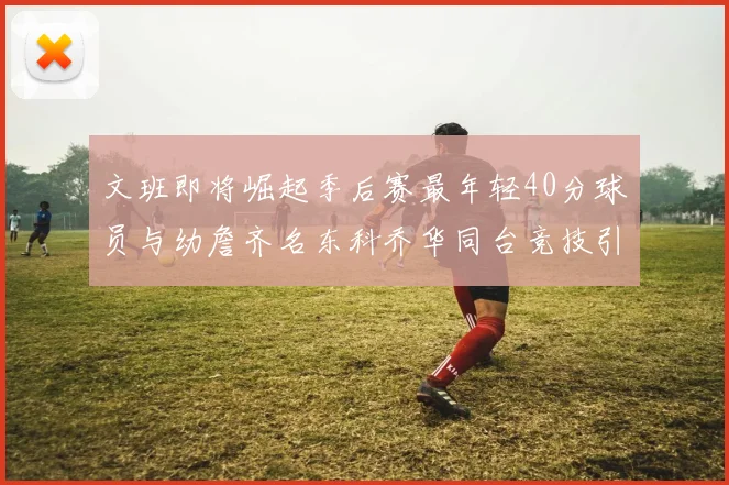 文班即将崛起季后赛最年轻40分球员与幼詹齐名东科乔华同台竞技引关注