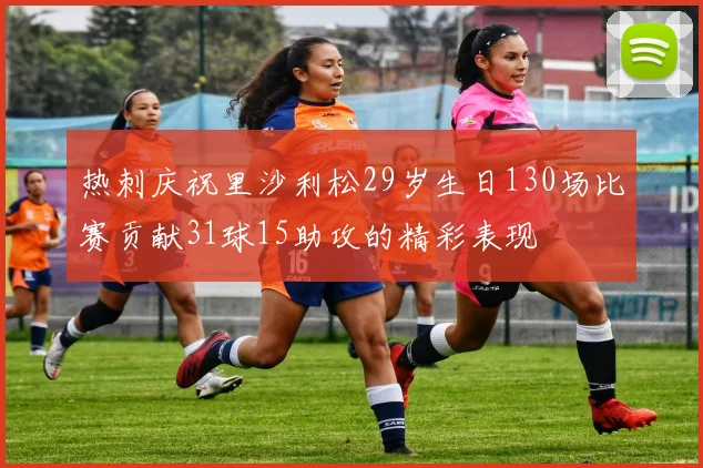 热刺庆祝里沙利松29岁生日130场比赛贡献31球15助攻的精彩表现