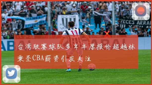 台湾联赛球队多年丰厚报价超越林秉圣CBA薪资引发关注
