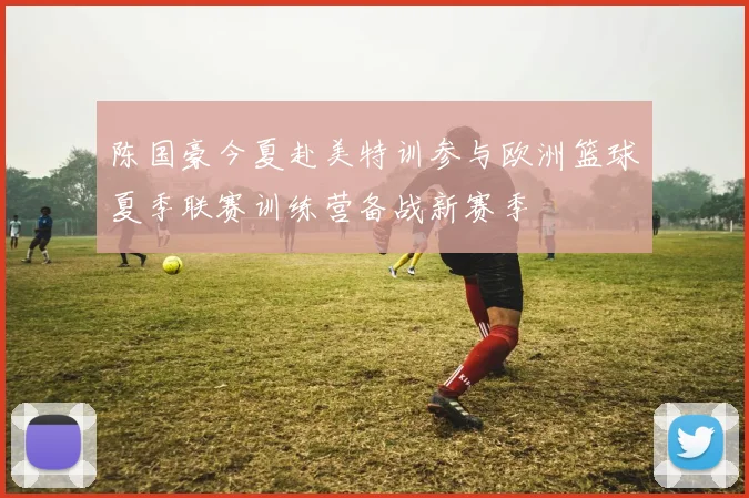 陈国豪今夏赴美特训参与欧洲篮球夏季联赛训练营备战新赛季