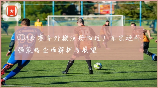 CBA新赛季外援注册临近广东宏远补强策略全面解析与展望