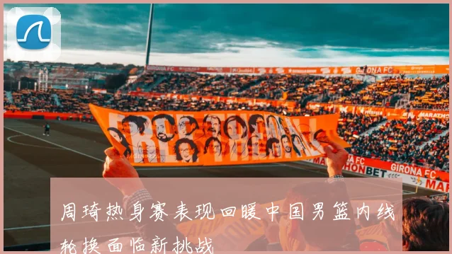周琦热身赛表现回暖中国男篮内线轮换面临新挑战