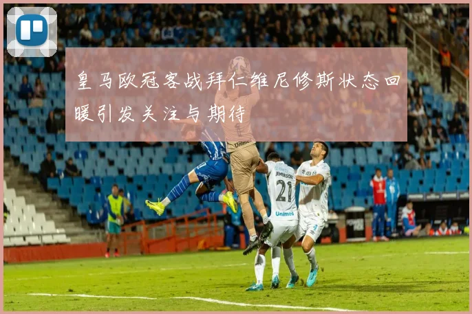 皇马欧冠客战拜仁维尼修斯状态回暖引发关注与期待