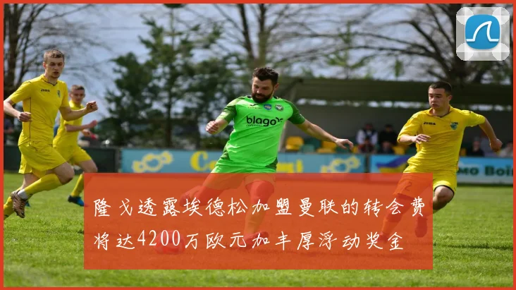 隆戈透露埃德松加盟曼联的转会费将达4200万欧元加丰厚浮动奖金