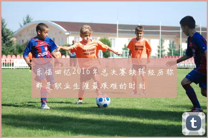 乐福回忆2016年总决赛缺阵经历称那是职业生涯最艰难的时刻