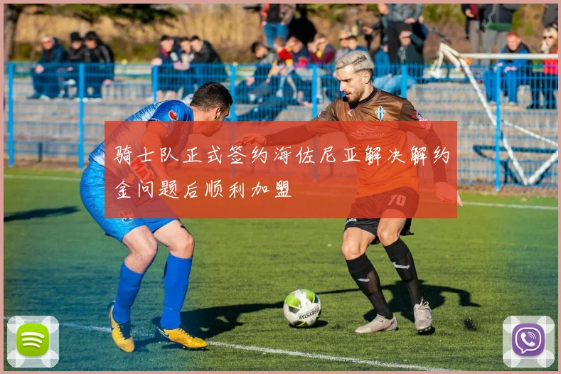 骑士队正式签约海佐尼亚解决解约金问题后顺利加盟