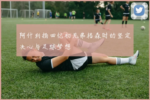 阿什利扬回忆初见弗格森时的坚定决心与足球梦想